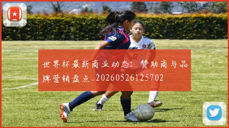 世界杯最新商业动态：赞助商与品牌营销盘点_20260526125702