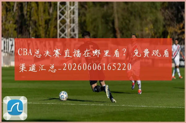 CBA总决赛直播在哪里看？免费观看渠道汇总_20260606165220