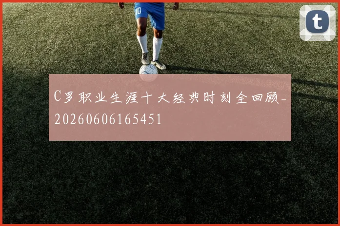 C罗职业生涯十大经典时刻全回顾_20260606165451