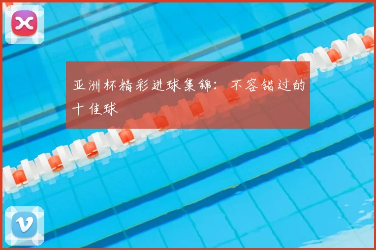 亚洲杯精彩进球集锦：不容错过的十佳球