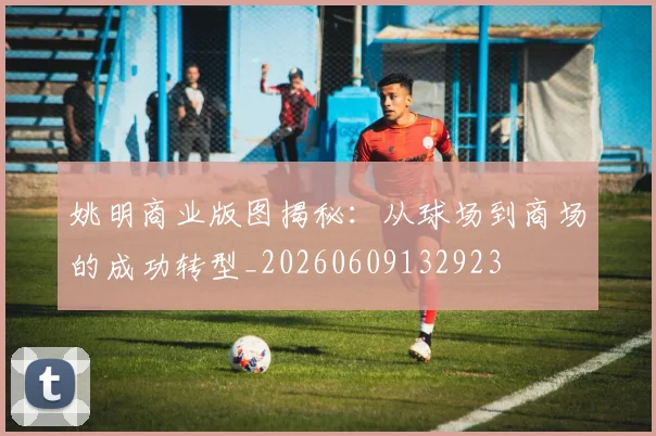姚明商业版图揭秘：从球场到商场的成功转型_20260609132923