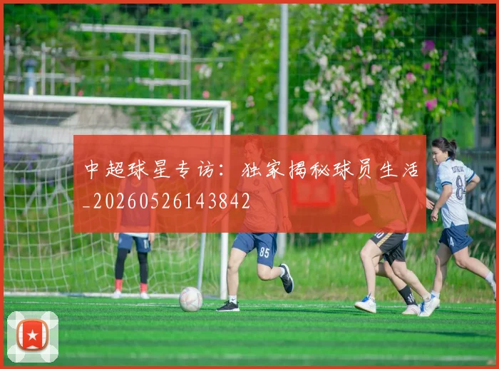 中超球星专访：独家揭秘球员生活_20260526143842