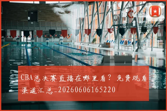 CBA总决赛直播在哪里看？免费观看渠道汇总_20260606165220