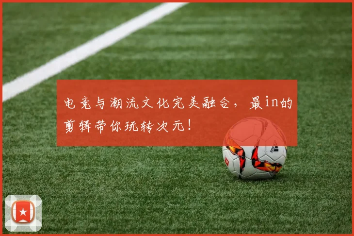 电竞与潮流文化完美融合，最in的剪辑带你玩转次元！