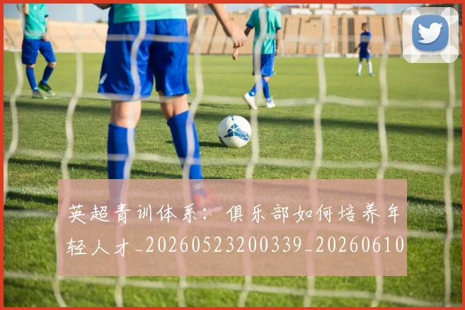 英超青训体系：俱乐部如何培养年轻人才_20260523200339_20260610170115